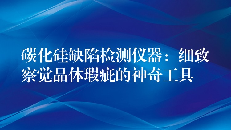 碳化硅缺陷检测仪器：细致察觉晶体瑕疵的神奇工具