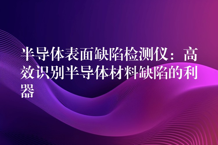 半导体表面缺陷检测仪：高效识别半导体材料缺陷的利器