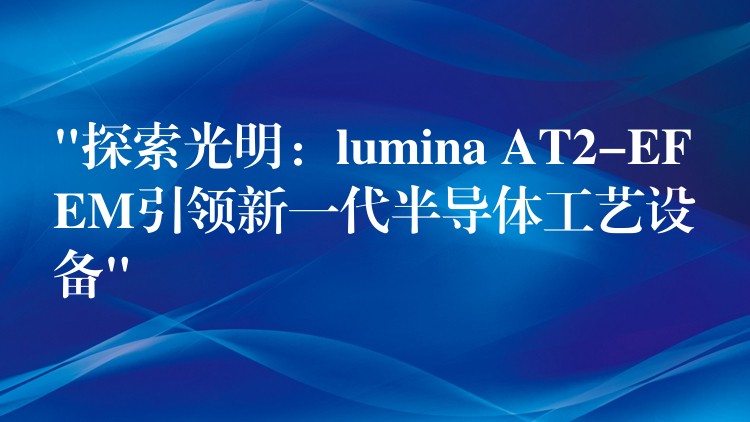 “探索光明：lumina AT2-EFEM引领新一代半导体工艺设备”