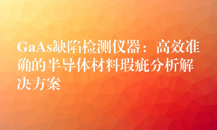 GaAs缺陷检测仪器：高效准确的半导体材料瑕疵分析解决方案