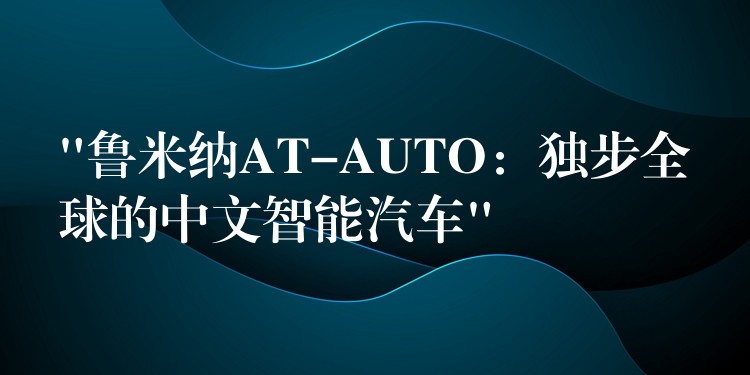 “鲁米纳AT-AUTO：独步全球的中文智能汽车”