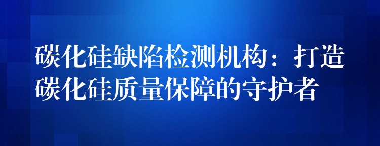 碳化硅缺陷检测机构：打造碳化硅质量保障的守护者