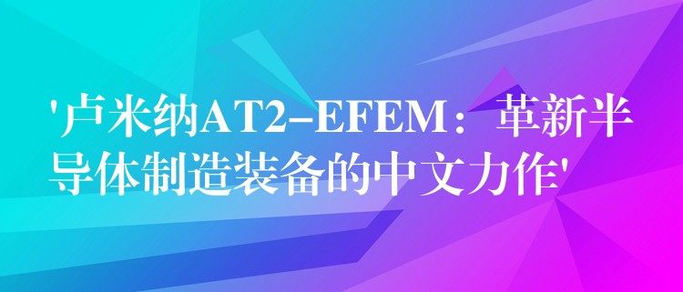 ‘卢米纳AT2-EFEM：革新半导体制造装备的中文力作’