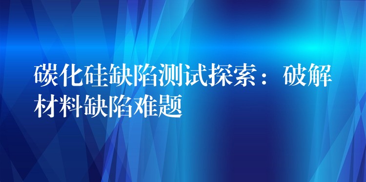 碳化硅缺陷测试探索：破解材料缺陷难题