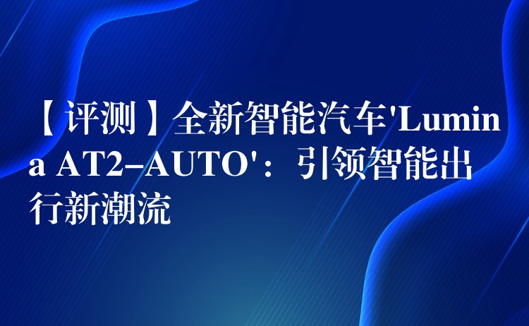 【评测】全新智能汽车’Lumina AT2-AUTO’：引领智能出行新潮流