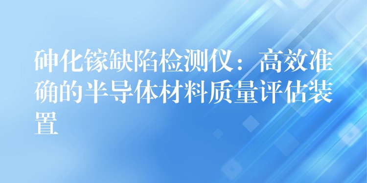 砷化镓缺陷检测仪：高效准确的半导体材料质量评估装置