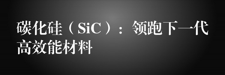 碳化硅（SiC）：领跑下一代高效能材料