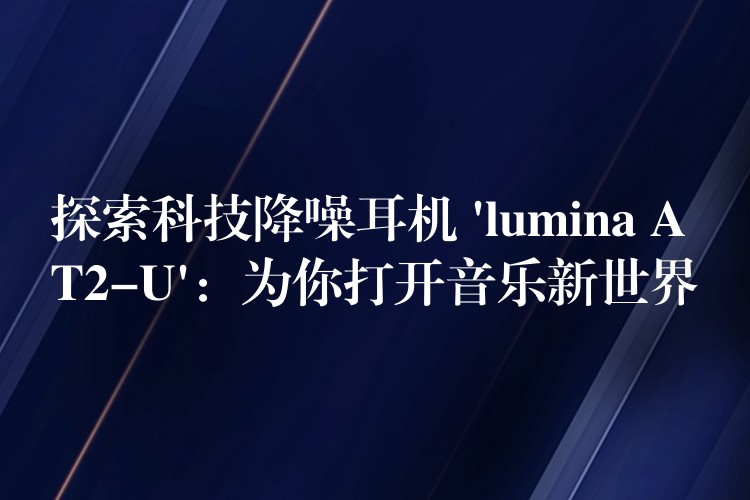 探索科技降噪耳机 ‘lumina AT2-U’：为你打开音乐新世界