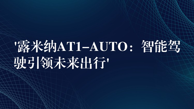 ‘露米纳AT1-AUTO：智能驾驶引领未来出行’