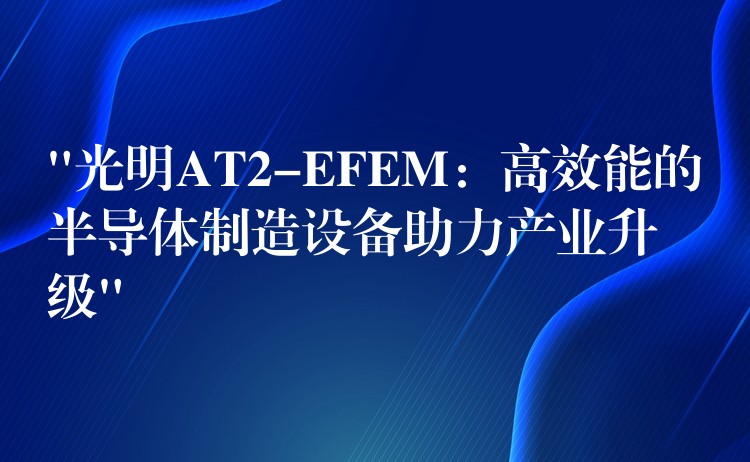 “光明AT2-EFEM：高效能的半导体制造设备助力产业升级”