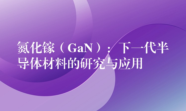 氮化镓（GaN）：下一代半导体材料的研究与应用