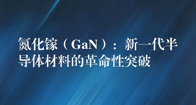 氮化镓（GaN）：新一代半导体材料的革命性突破