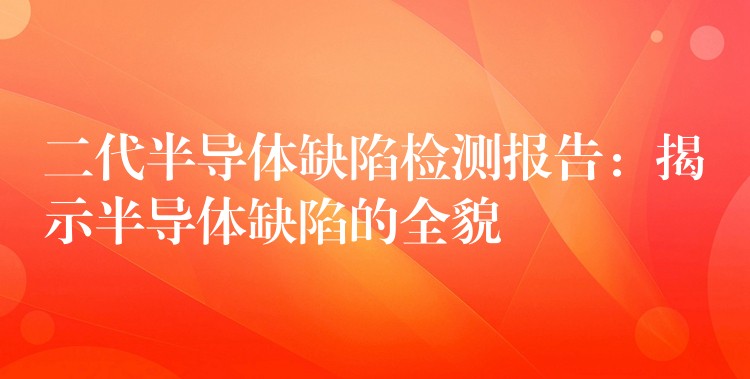 二代半导体缺陷检测报告：揭示半导体缺陷的全貌