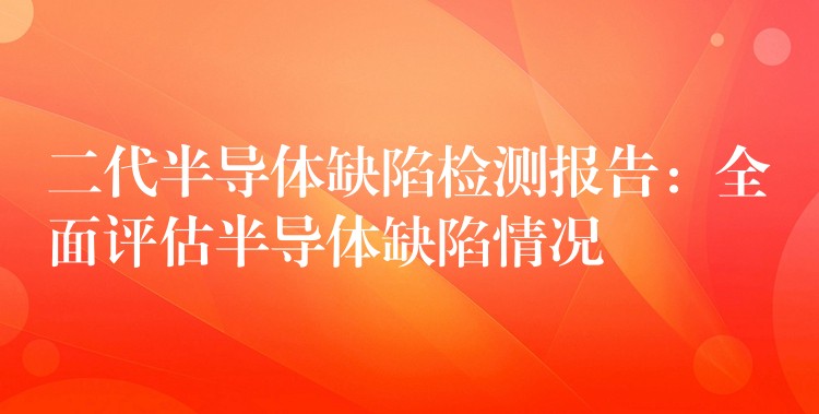 二代半导体缺陷检测报告：全面评估半导体缺陷情况