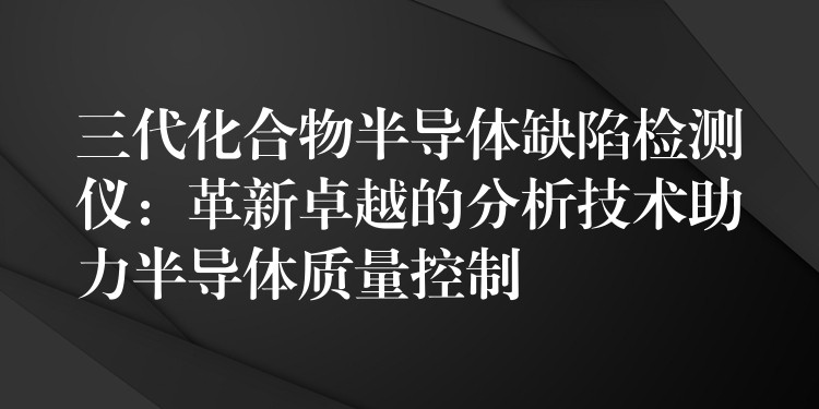 三代化合物半导体缺陷检测仪：革新卓越的分析技术助力半导体质量控制