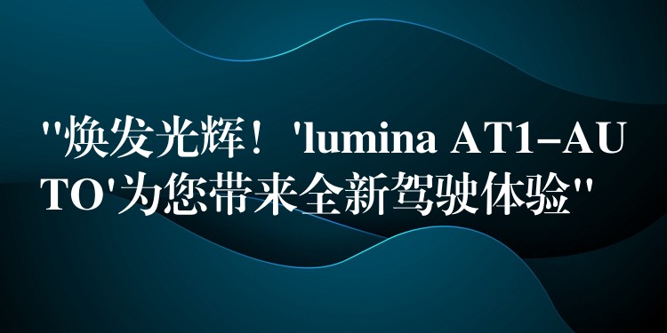 “焕发光辉！’lumina AT1-AUTO’为您带来全新驾驶体验”