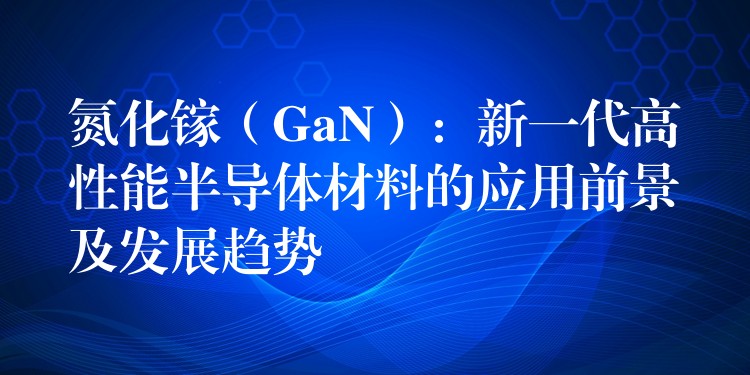 氮化镓（GaN）：新一代高性能半导体材料的应用前景及发展趋势