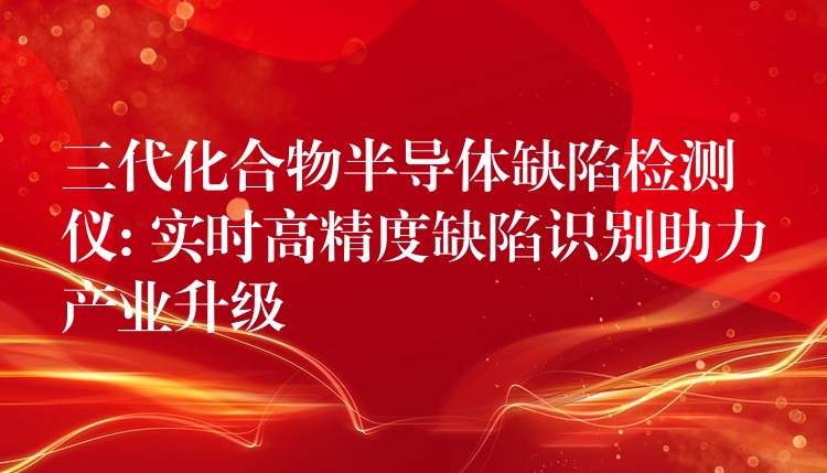 三代化合物半导体缺陷检测仪: 实时高精度缺陷识别助力产业升级