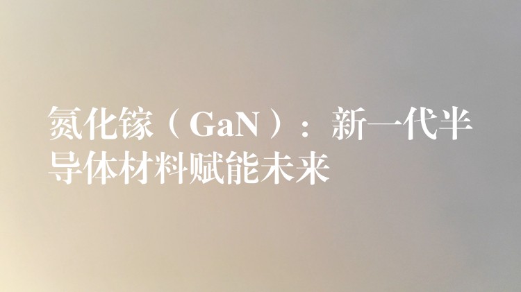 氮化镓（GaN）：新一代半导体材料赋能未来