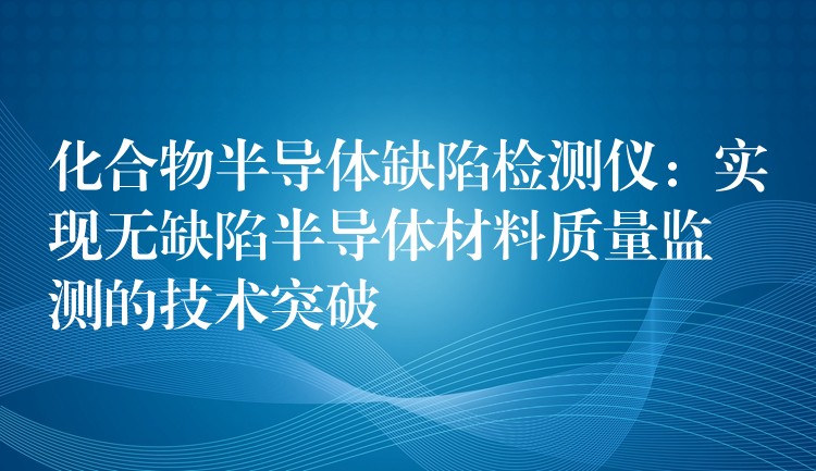 化合物半导体缺陷检测仪：实现无缺陷半导体材料质量监测的技术突破