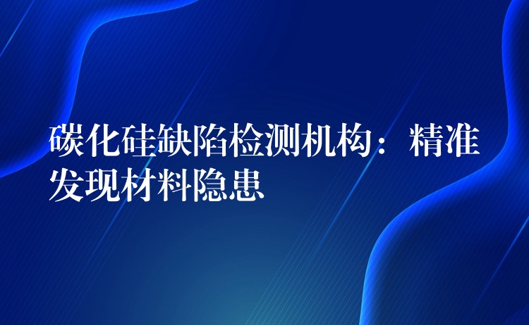 碳化硅缺陷检测机构：精准发现材料隐患