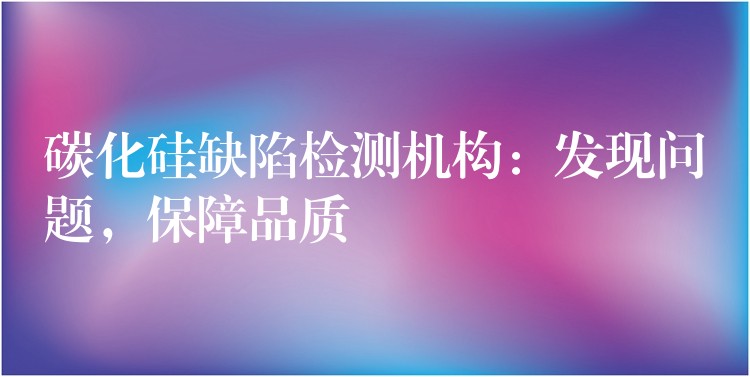 碳化硅缺陷检测机构：发现问题，保障品质