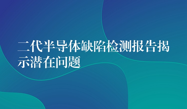 二代半导体缺陷检测报告揭示潜在问题