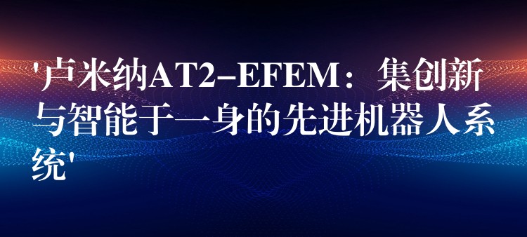 ‘卢米纳AT2-EFEM：集创新与智能于一身的先进机器人系统’