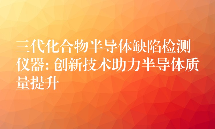 三代化合物半导体缺陷检测仪器: 创新技术助力半导体质量提升