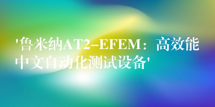 ‘鲁米纳AT2-EFEM：高效能中文自动化测试设备’