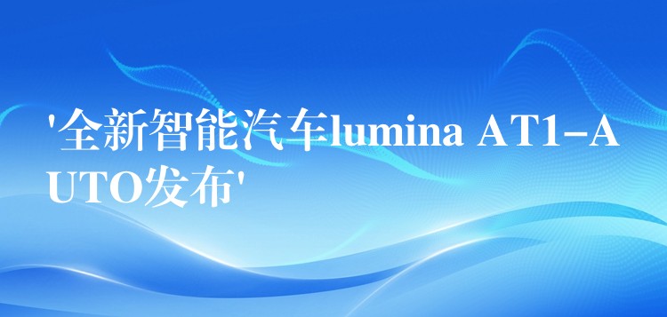 ‘全新智能汽车lumina AT1-AUTO发布’