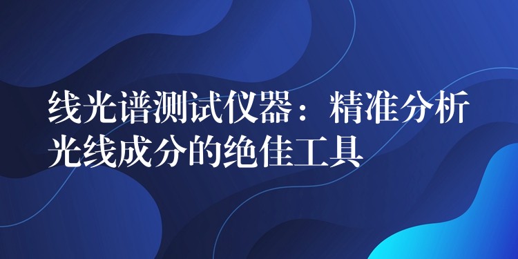 线光谱测试仪器：精准分析光线成分的绝佳工具