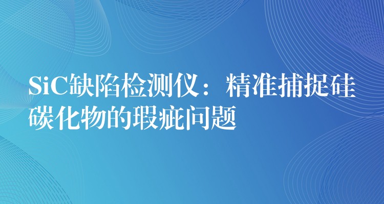 SiC缺陷检测仪：精准捕捉硅碳化物的瑕疵问题