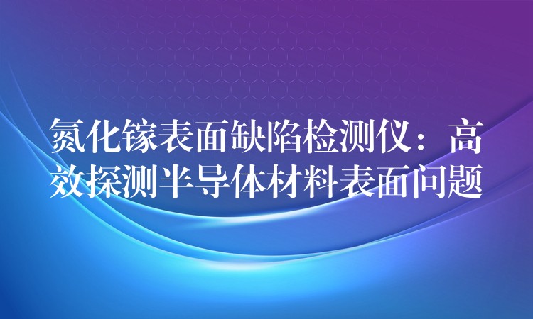 氮化镓表面缺陷检测仪：高效探测半导体材料表面问题