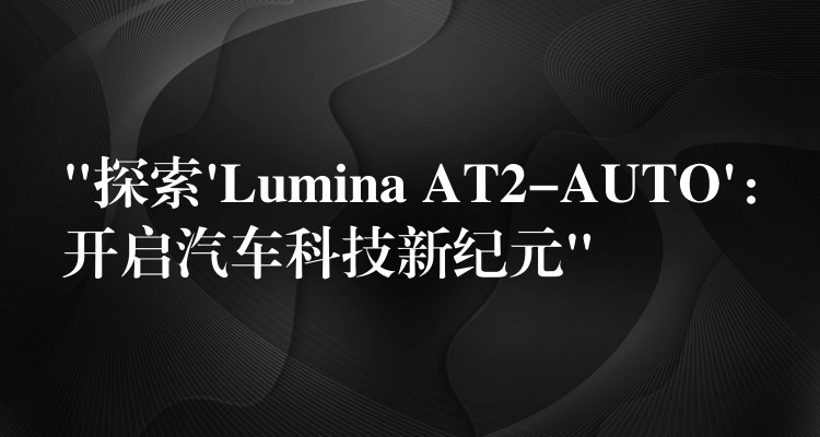 “探索’Lumina AT2-AUTO’：开启汽车科技新纪元”