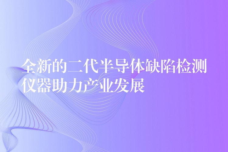 全新的二代半导体缺陷检测仪器助力产业发展