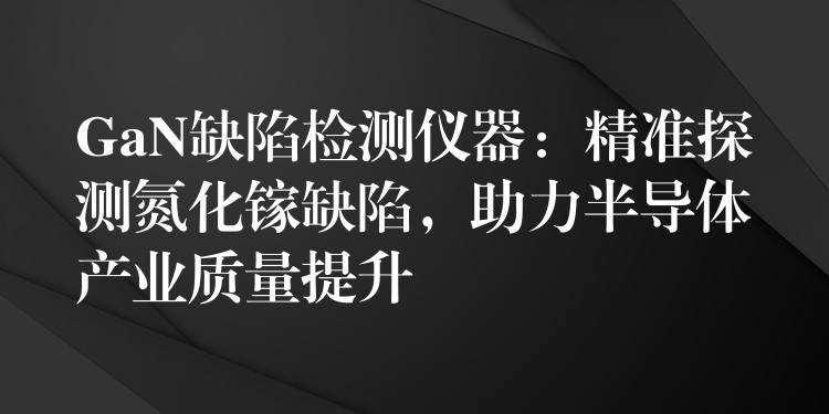 GaN缺陷检测仪器：精准探测氮化镓缺陷，助力半导体产业质量提升