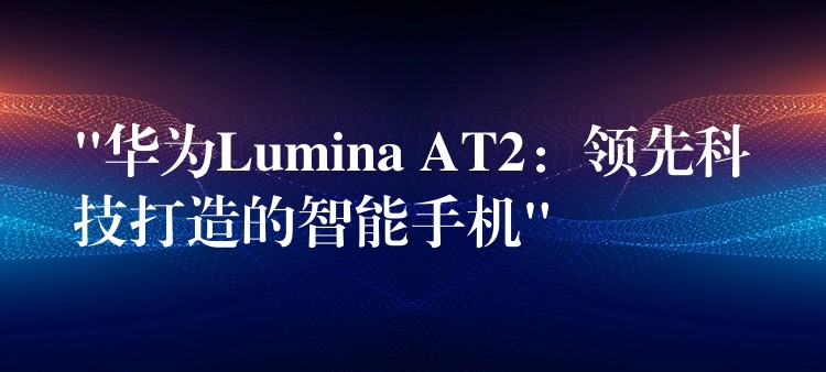 “华为Lumina AT2：领先科技打造的智能手机”