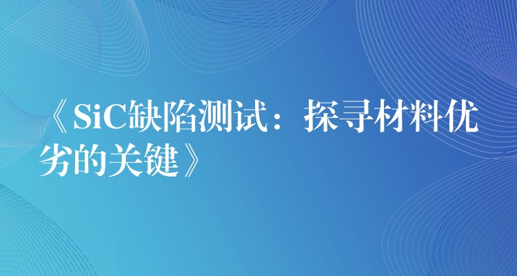 《SiC缺陷测试：探寻材料优劣的关键》