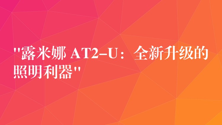 “露米娜 AT2-U：全新升级的照明利器”