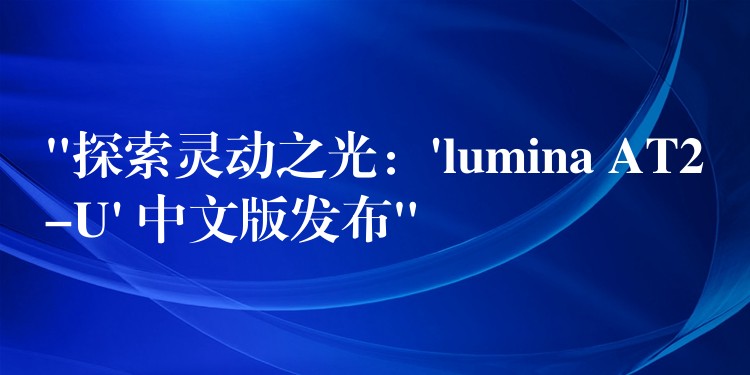 “探索灵动之光：’lumina AT2-U’ 中文版发布”