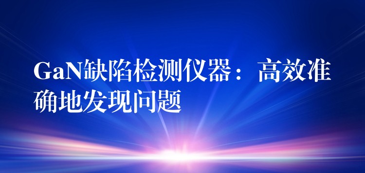 GaN缺陷检测仪器：高效准确地发现问题