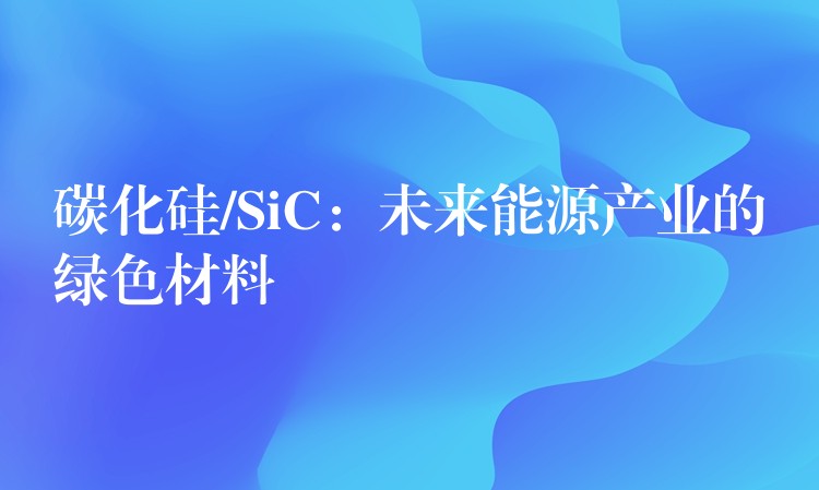 碳化硅/SiC：未来能源产业的绿色材料