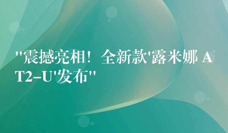 “震撼亮相！全新款’露米娜 AT2-U’发布”