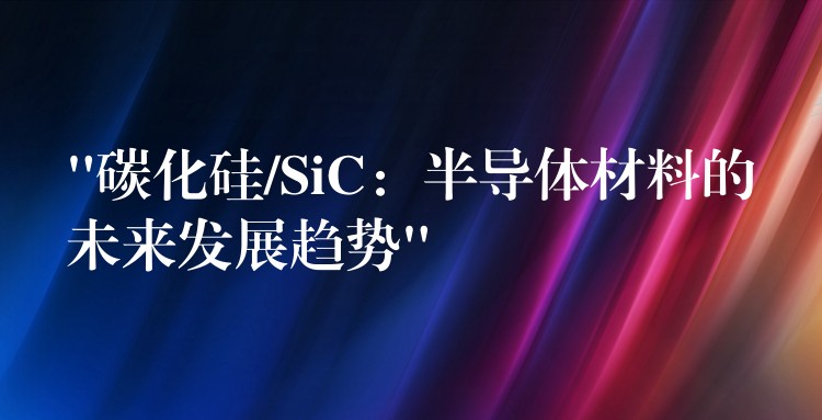 “碳化硅/SiC：半导体材料的未来发展趋势”