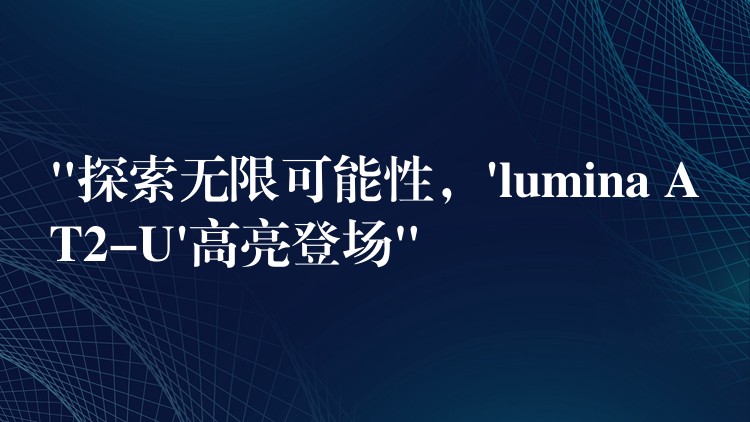 “探索无限可能性，’lumina AT2-U’高亮登场”