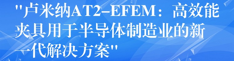 “卢米纳AT2-EFEM：高效能夹具用于半导体制造业的新一代解决方案”