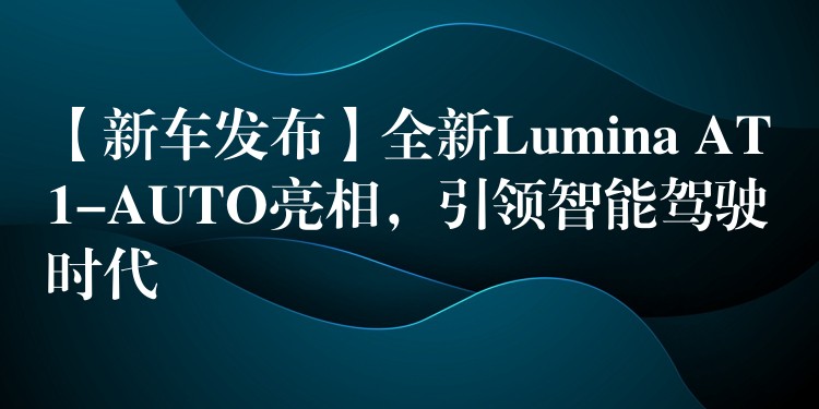 【新车发布】全新Lumina AT1-AUTO亮相，引领智能驾驶时代