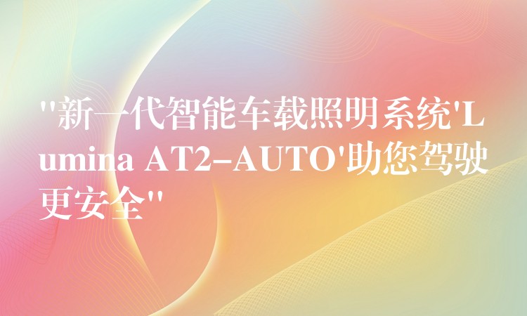 “新一代智能车载照明系统’Lumina AT2-AUTO’助您驾驶更安全”