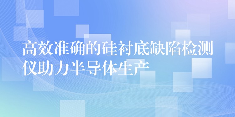 高效准确的硅衬底缺陷检测仪助力半导体生产